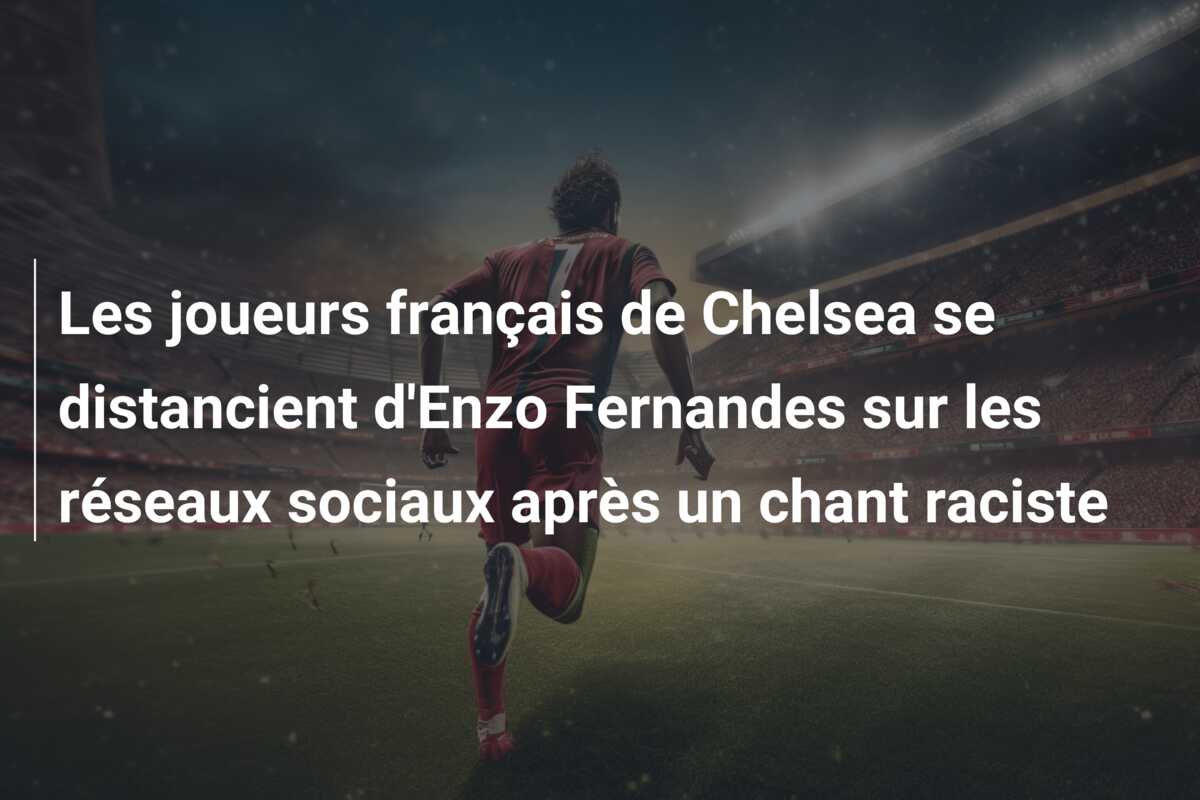 Les joueurs français de Chelsea se distancient d’Enzo Fernandes sur les réseaux sociaux après un chant raciste