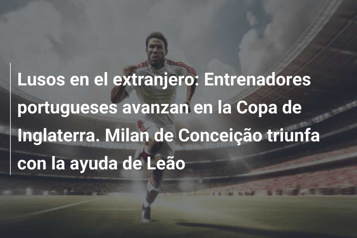 Lusos en el extranjero: Entrenadores portugueses avanzan en la Copa de Inglaterra. Milan de Conceição triunfa con la ayuda de Leão
