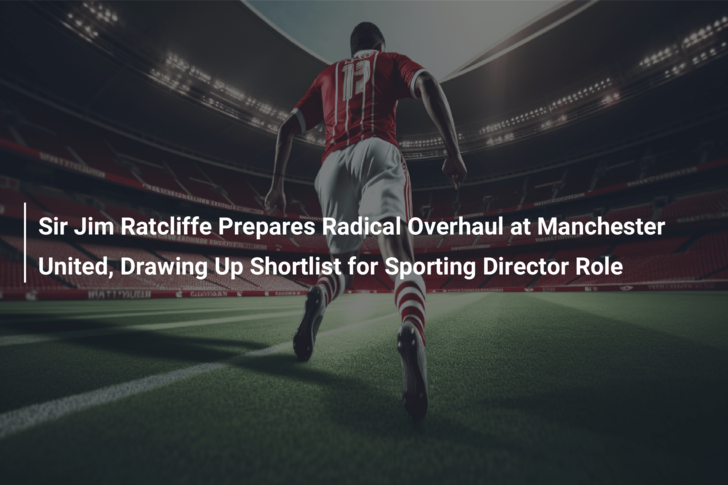 Sir Jim Ratcliffe Prepares Radical Overhaul at Manchester United, Drawing Up Shortlist for Sporting Director Role