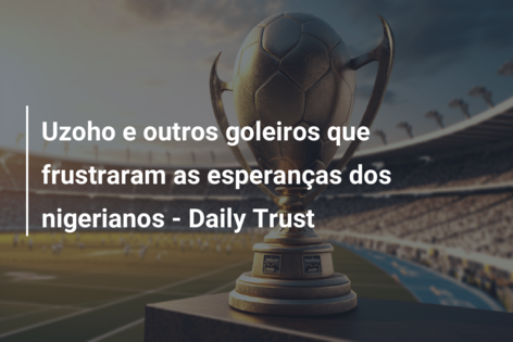 Uzoho e outros goleiros que frustraram as esperanças dos nigerianos – Daily Trust