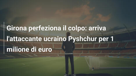 Girona perfeziona il colpo: arriva l'attaccante ucraino Pyshchur per 1 milione di euro