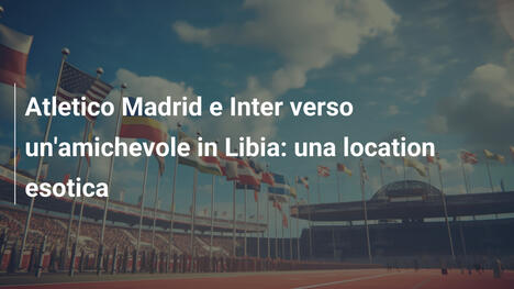 Atletico Madrid e Inter verso un'amichevole in Libia: una location esotica