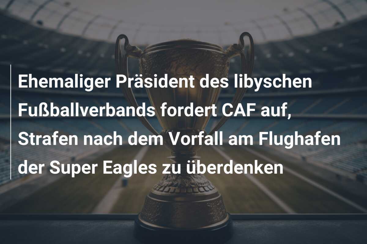 Ehemaliger Präsident des libyschen Fußballverbands fordert CAF auf, Strafen nach dem Vorfall am Flughafen der Super Eagles zu überdenken