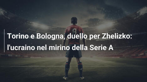 Torino e Bologna, duello per Zhelizko: l'ucraino nel mirino della Serie A
