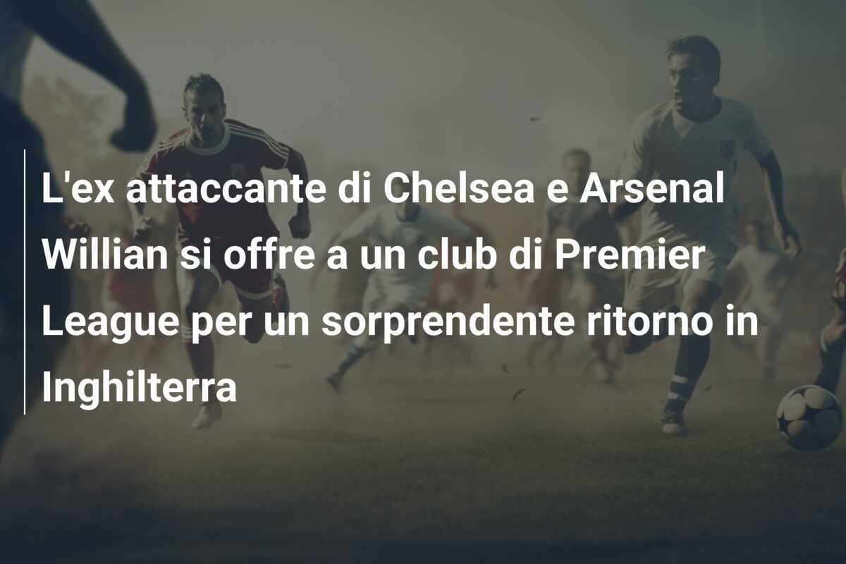 L'ex attaccante di Chelsea e Arsenal Willian si offre a un club di Premier League per un sorprendente ritorno in Inghilterra