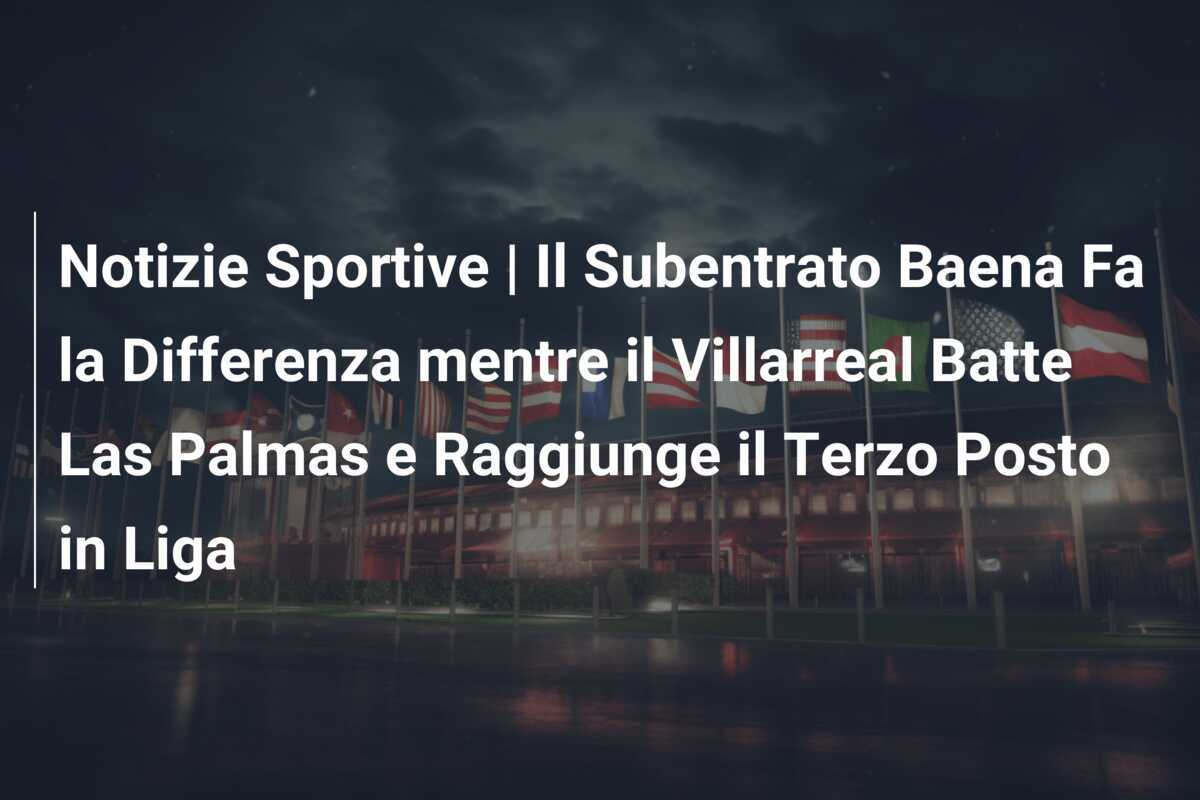 Notizie Sportive | Il Subentrato Baena Fa la Differenza mentre il Villarreal Batte Las Palmas e Raggiunge il Terzo Posto in Liga