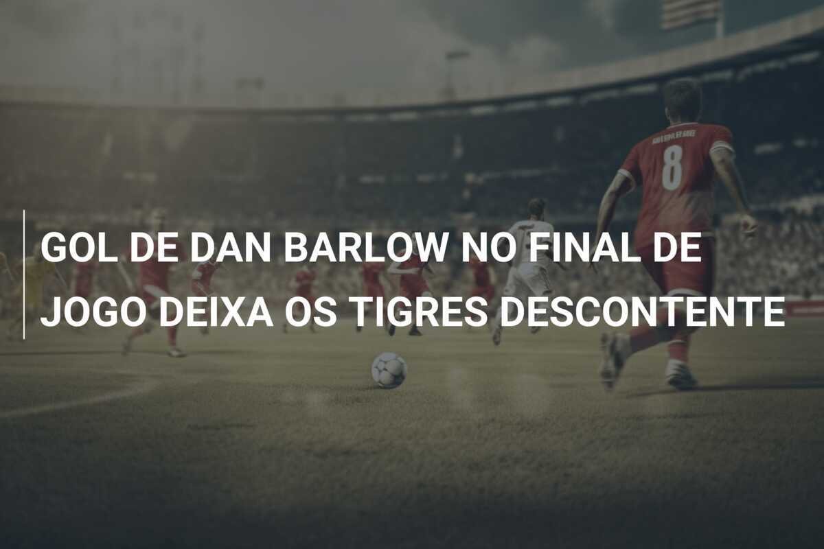 GOL DE DAN BARLOW NO FINAL DE JOGO DEIXA OS TIGRES DESCONTENTE