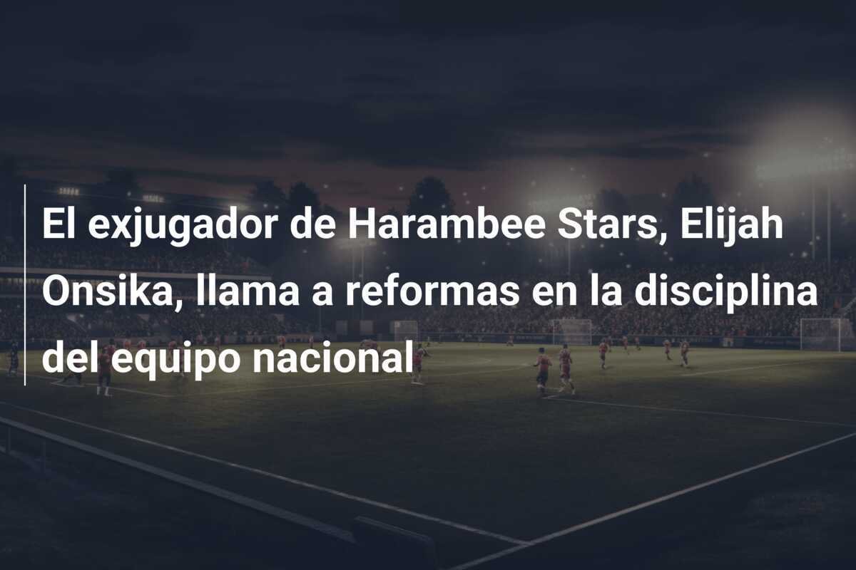 El exjugador de Harambee Stars, Elijah Onsika, llama a reformas en la disciplina del equipo nacional