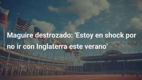Maguire destrozado: 'Estoy en shock por no ir con Inglaterra este verano'