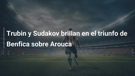 Trubin y Sudakov brillan en el triunfo de Benfica sobre Arouca