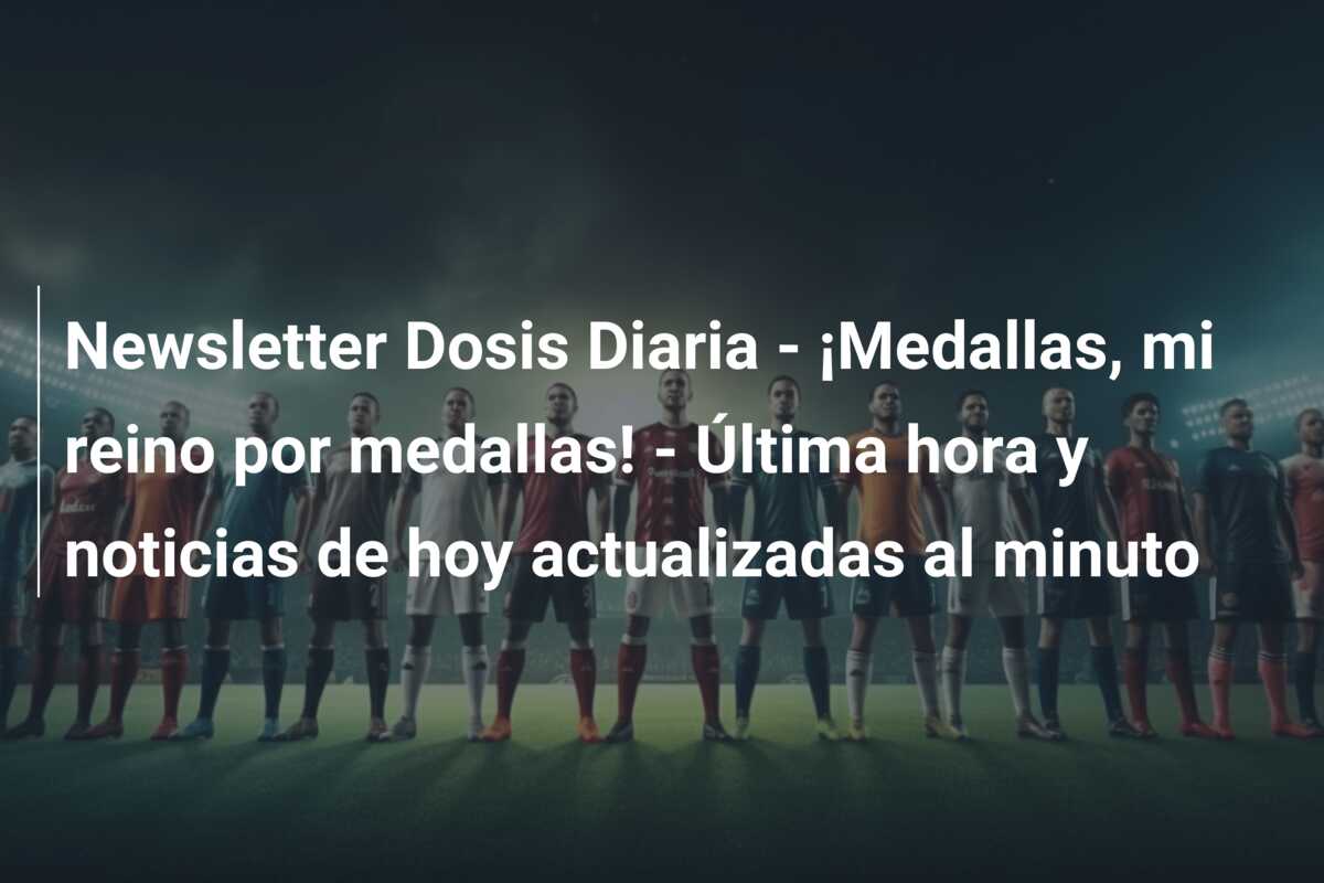 Newsletter Dosis Diaria – ¡Medallas, mi reino por medallas! – Última hora y noticias de hoy actualizadas al minuto
