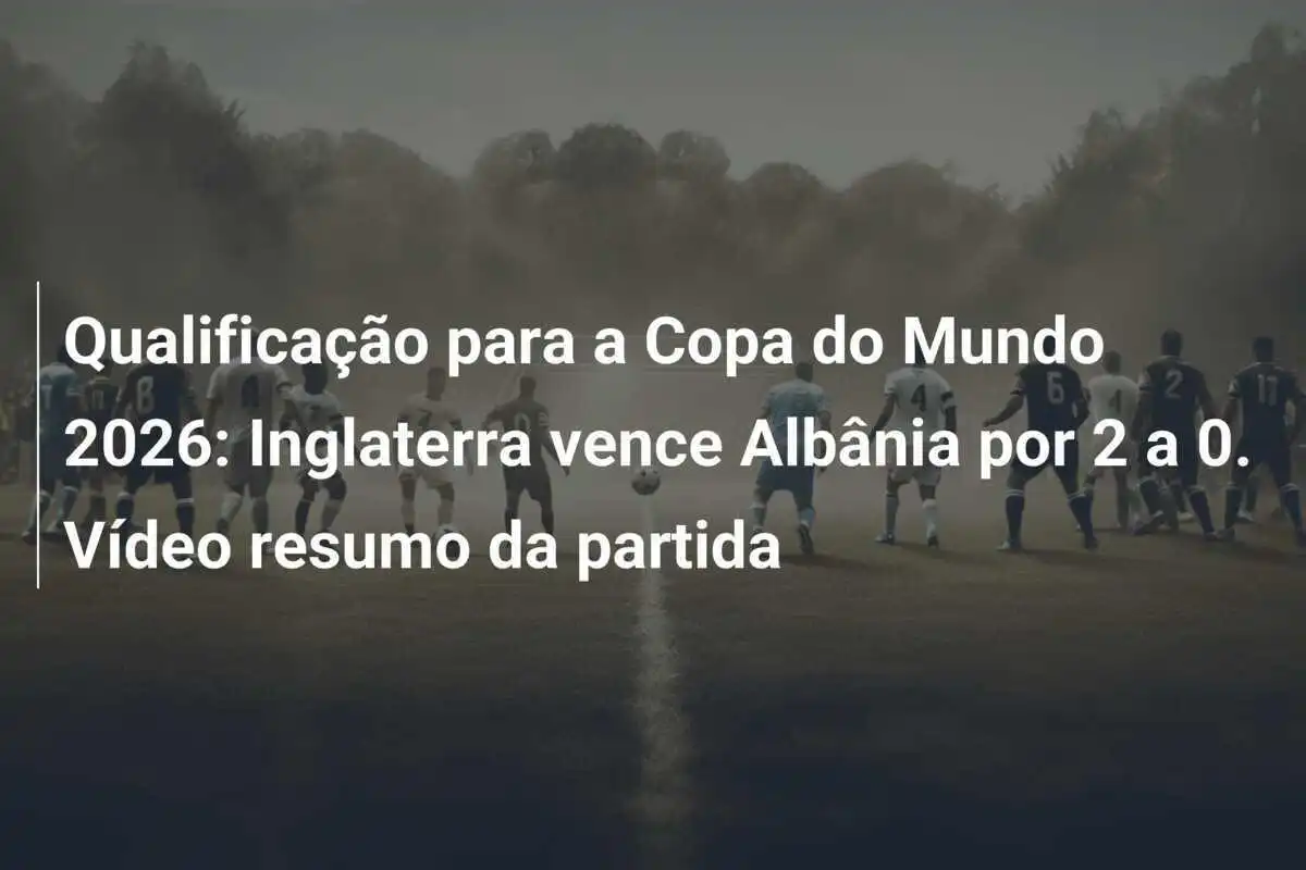Qualificação para a Copa do Mundo 2026: Inglaterra vence Albânia por 2 a 0. Vídeo resumo da partida