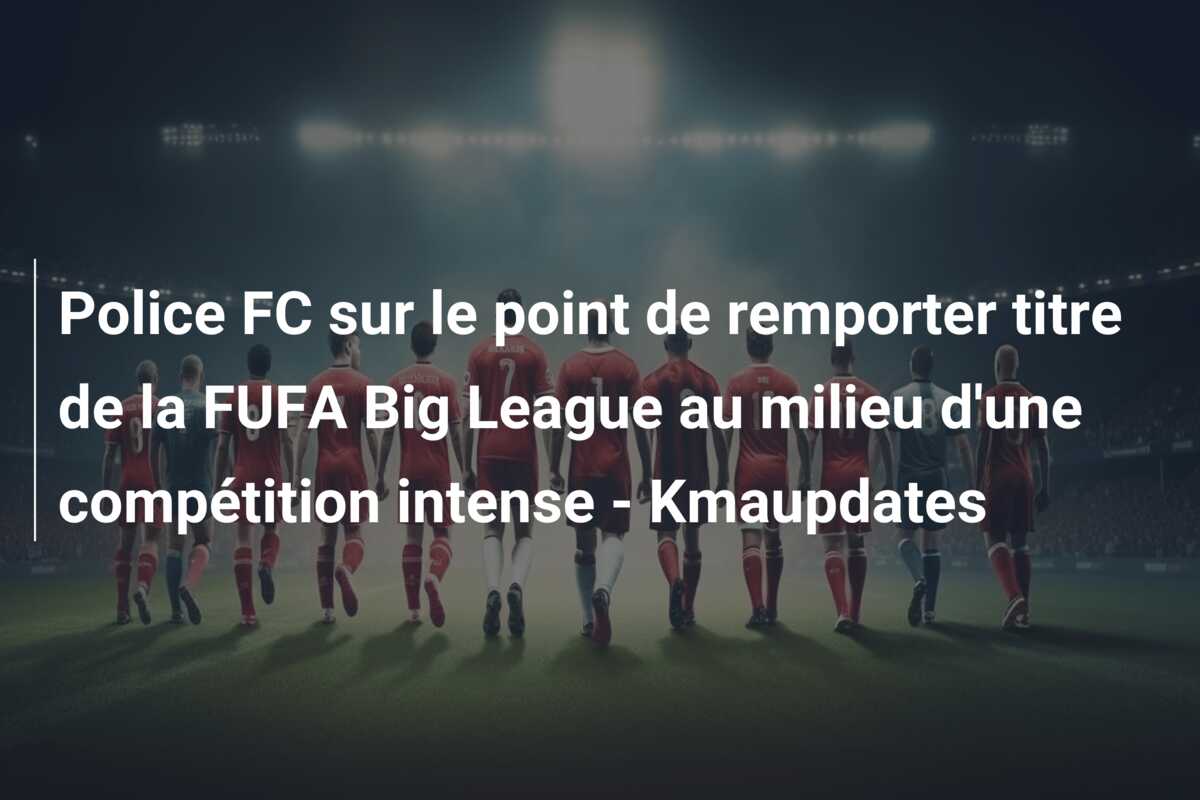 Police FC sur le point de remporter titre de la FUFA Big League au milieu d’une compétition intense – Kmaupdates