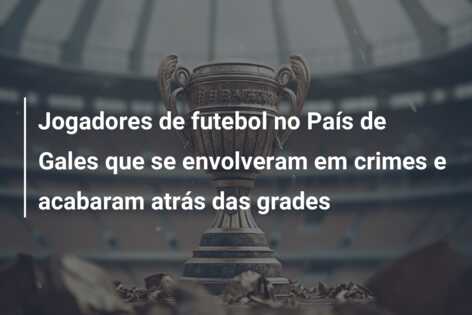 Jogadores de futebol no País de Gales que se envolveram em crimes e acabaram atrás das grades