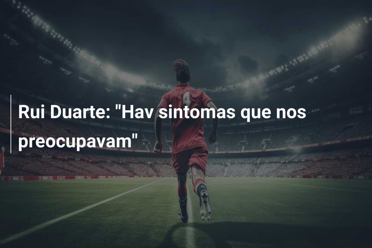 Rui Duarte: “Hav sintomas que nos preocupavam”