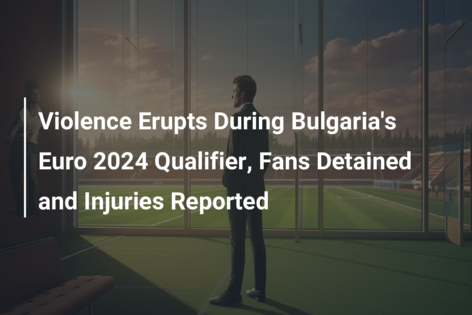 Violence Erupts During Bulgaria’s Euro 2024 Qualifier, Fans Detained and Injuries Reported