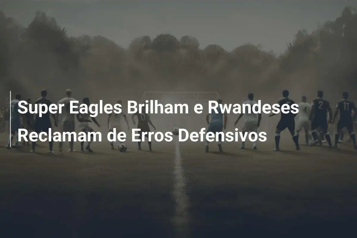 Super Eagles Brilham e Rwandeses Reclamam de Erros Defensivos