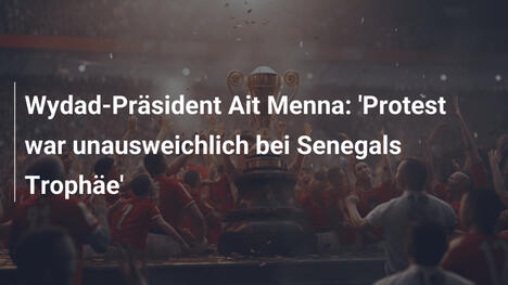 Wydad-Präsident Ait Menna: 'Protest war unausweichlich bei Senegals Trophäe'