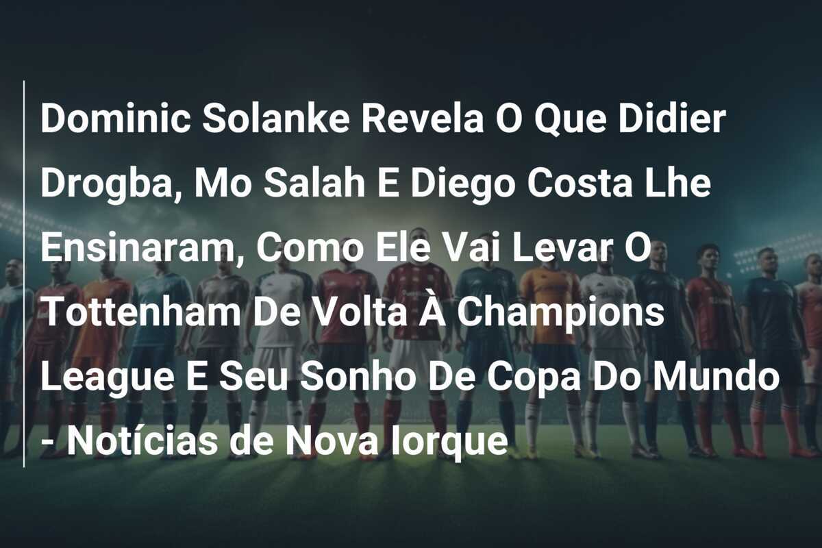 Dominic Solanke Revela O Que Didier Drogba, Mo Salah E Diego Costa Lhe Ensinaram, Como Ele Vai Levar O Tottenham De Volta À Champions League E Seu Sonho De Copa Do Mundo - Notícias de Nova Iorque