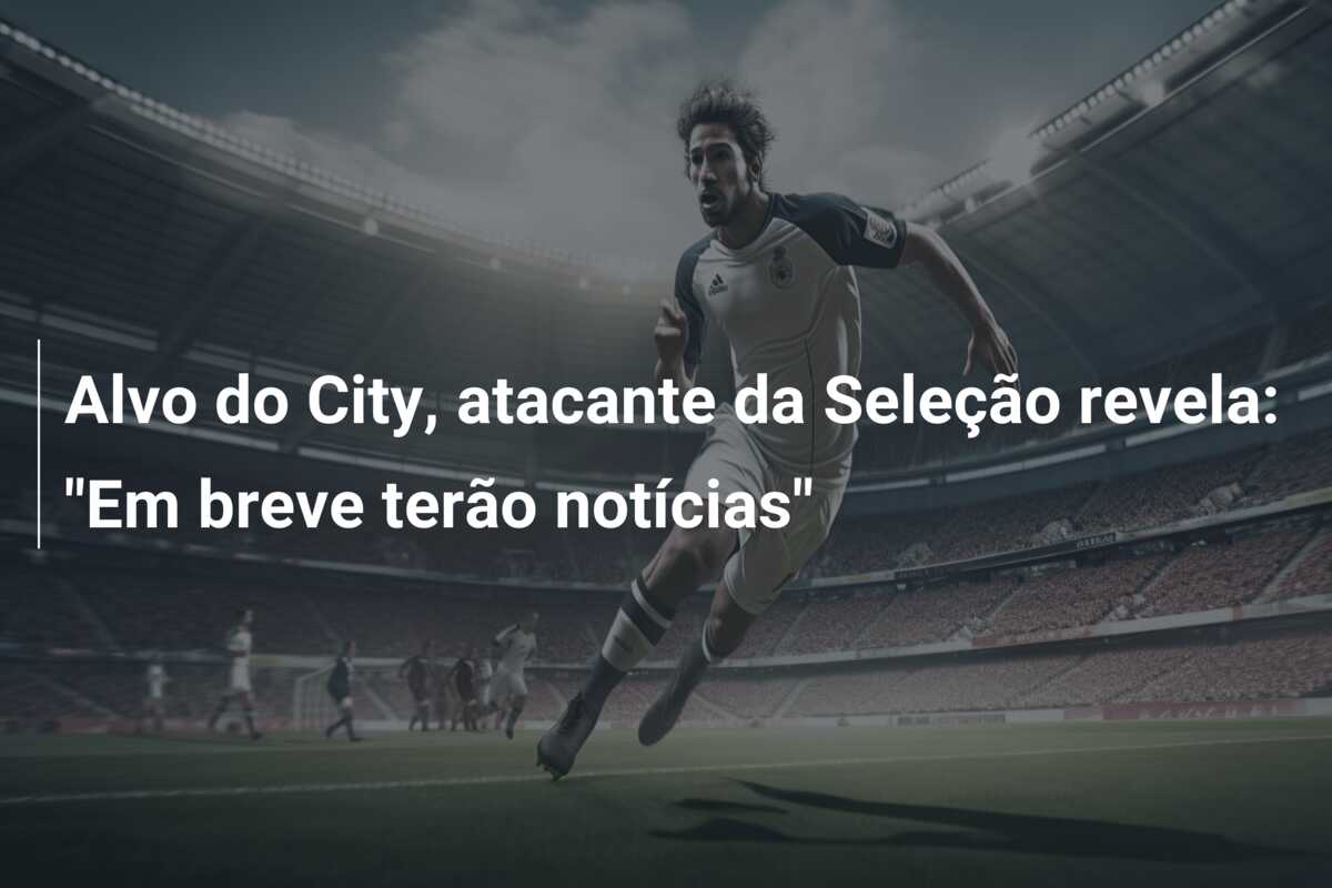 Alvo do City, atacante da Seleção revela: “Em breve terão notícias”