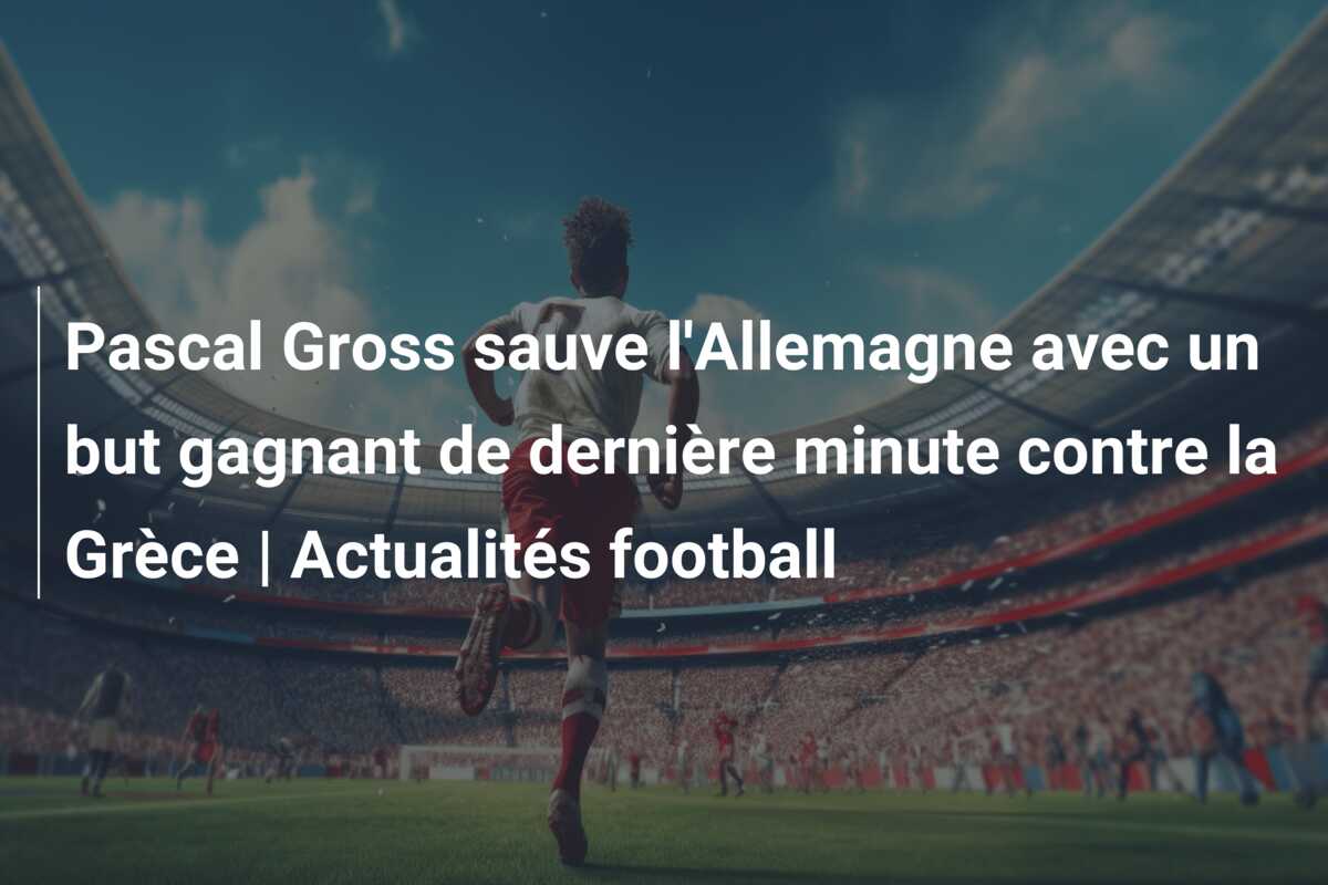 Pascal Gross sauve l’Allemagne avec un but gagnant de dernière minute contre la Grèce | Actualités football