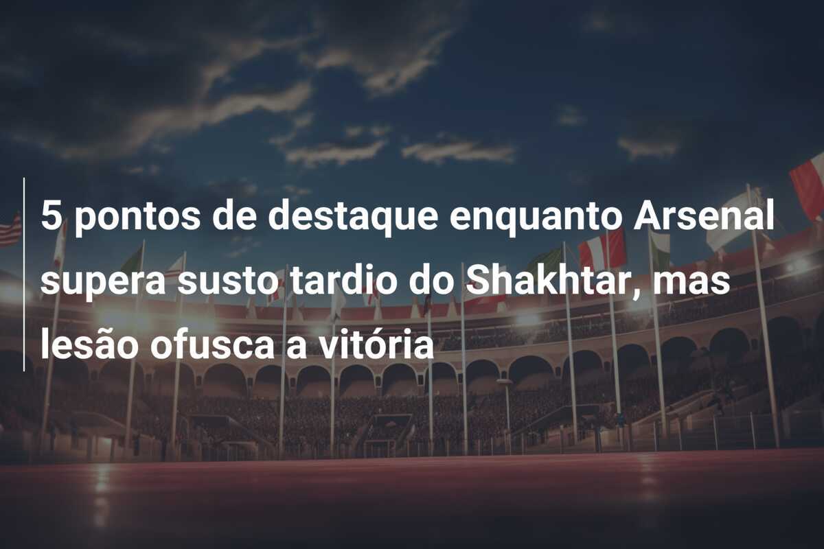 5 pontos de destaque enquanto Arsenal supera susto tardio do Shakhtar, mas lesão ofusca a vitória