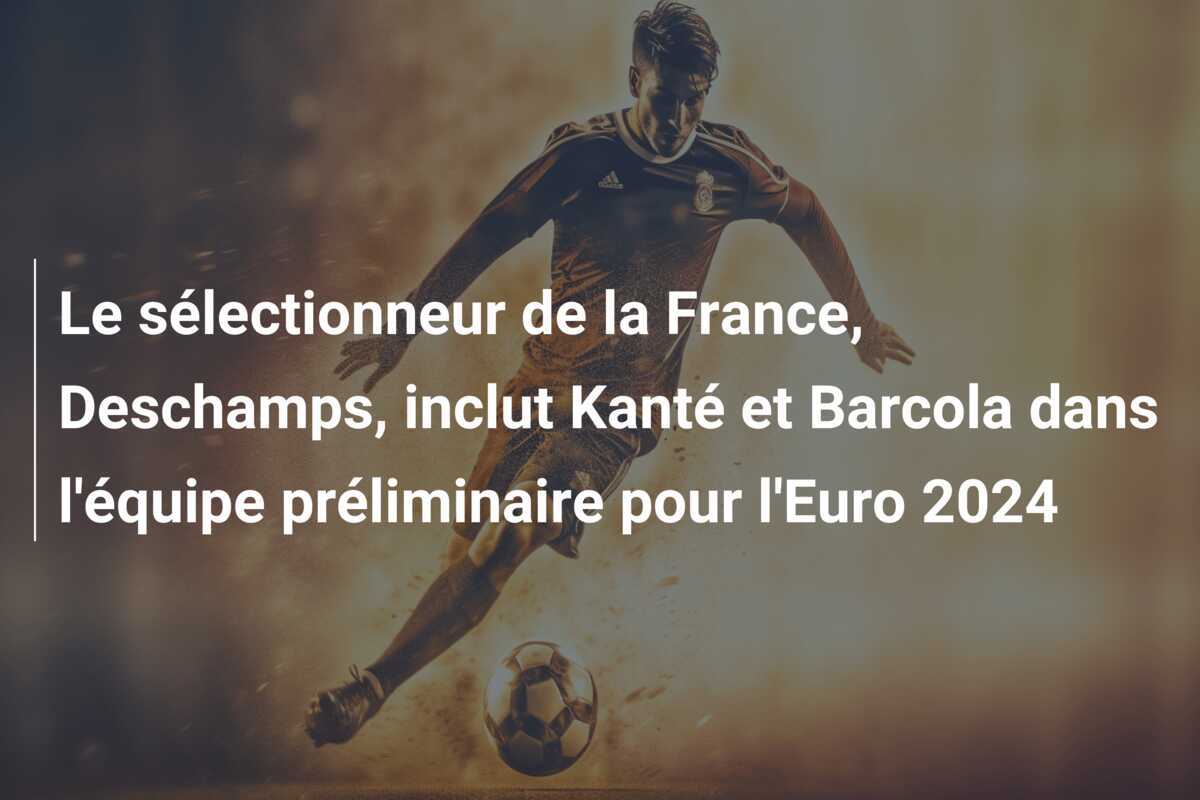 Le sélectionneur de la France, Deschamps, inclut Kanté et Barcola dans l’équipe préliminaire pour l’Euro 2024