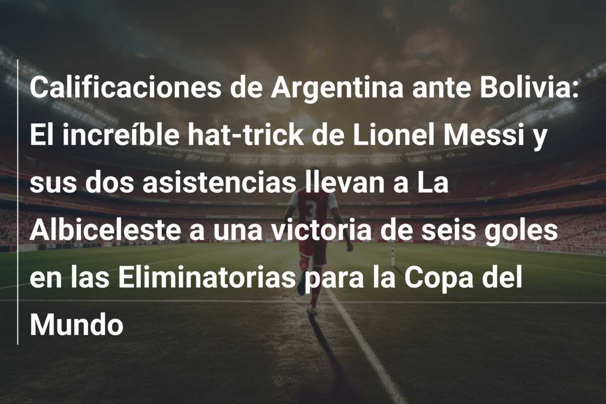 Calificaciones de Argentina ante Bolivia: El increíble hat-trick de Lionel Messi y sus dos asistencias llevan a La Albiceleste a una victoria de seis goles en las Eliminatorias para la Copa del Mundo