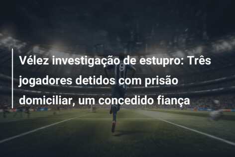 Vélez investigação de estupro: Três jogadores detidos com prisão domiciliar, um concedido fiança