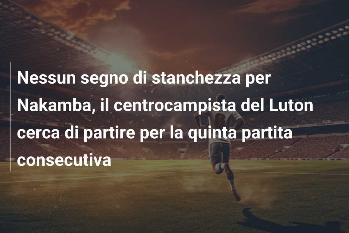 Nessun segno di stanchezza per Nakamba, il centrocampista del Luton cerca di partire per la quinta partita consecutiva