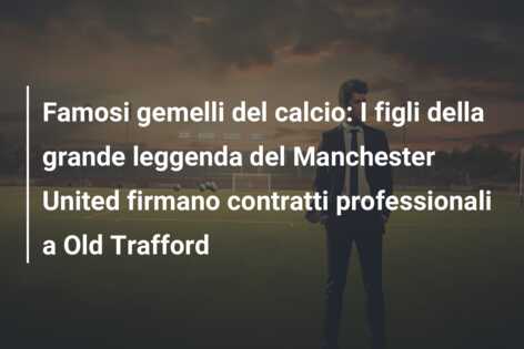 Famosi gemelli del calcio: I figli della grande leggenda del Manchester United firmano contratti professionali a Old Trafford