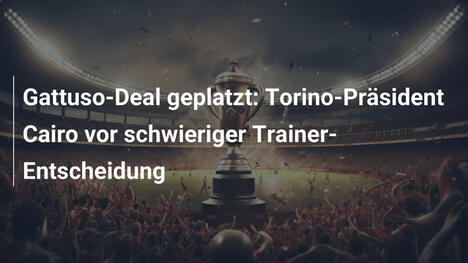 Gattuso-Deal geplatzt: Torino-Präsident Cairo vor schwieriger Trainer-Entscheidung