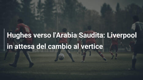 Hughes verso l'Arabia Saudita: Liverpool in attesa del cambio al vertice