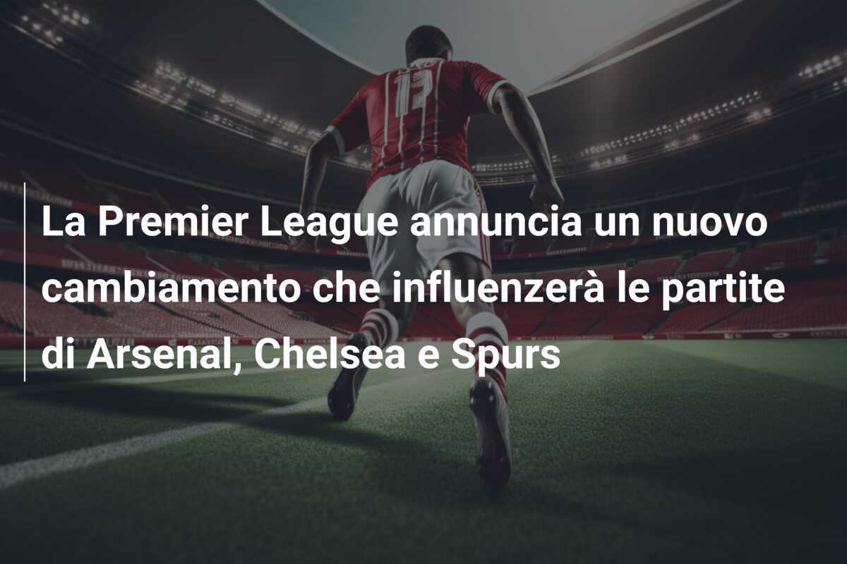 La Premier League annuncia un nuovo cambiamento che influenzerà le partite di Arsenal, Chelsea e Spurs