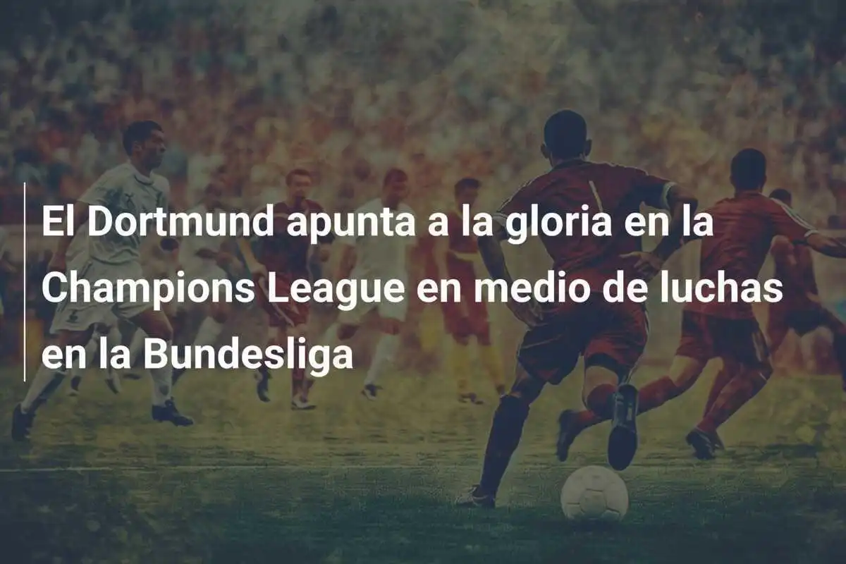 El Dortmund apunta a la gloria en la Champions League en medio de luchas en la Bundesliga