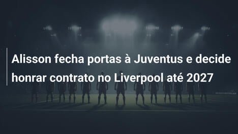 Alisson fecha portas à Juventus e decide honrar contrato no Liverpool até 2027