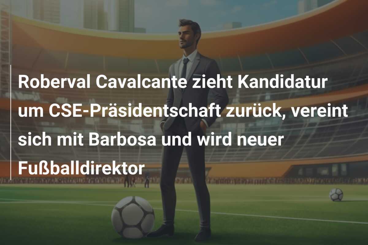 Roberval Cavalcante zieht Kandidatur um CSE-Präsidentschaft zurück, vereint sich mit Barbosa und wird neuer Fußballdirektor