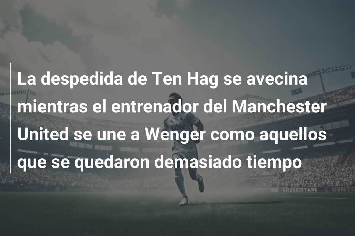 La despedida de Ten Hag se avecina mientras el entrenador del Manchester United se une a Wenger como aquellos que se quedaron demasiado tiempo
