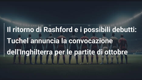 Il ritorno di Rashford e i possibili debutti: Tuchel annuncia la convocazione dell'Inghilterra per le partite di ottobre