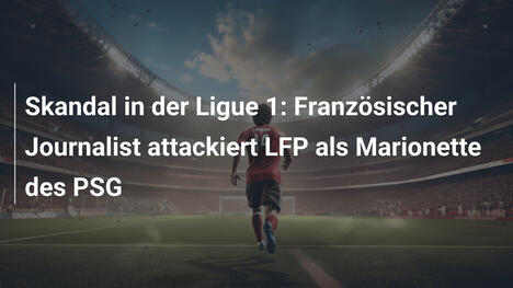 Skandal in der Ligue 1: Französischer Journalist attackiert LFP als Marionette des PSG