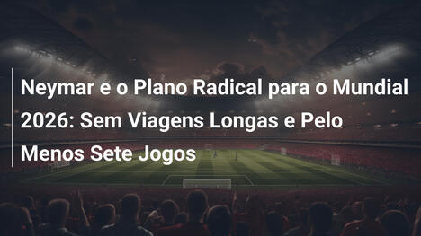 Neymar e o Plano Radical para o Mundial 2026: Sem Viagens Longas e Pelo Menos Sete Jogos