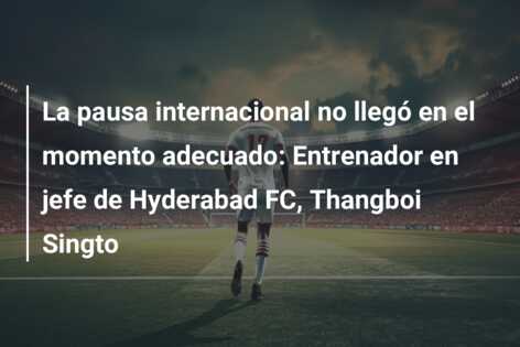 La pausa internacional no llegó en el momento adecuado: Entrenador en jefe de Hyderabad FC, Thangboi Singto