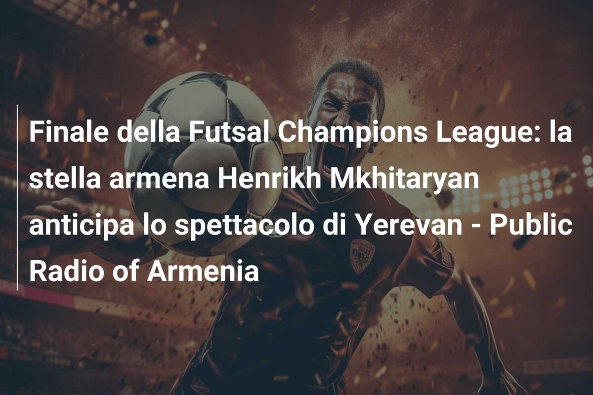 Finale della Futsal Champions League: la stella armena Henrikh Mkhitaryan anticipa lo spettacolo di Yerevan – Public Radio of Armenia