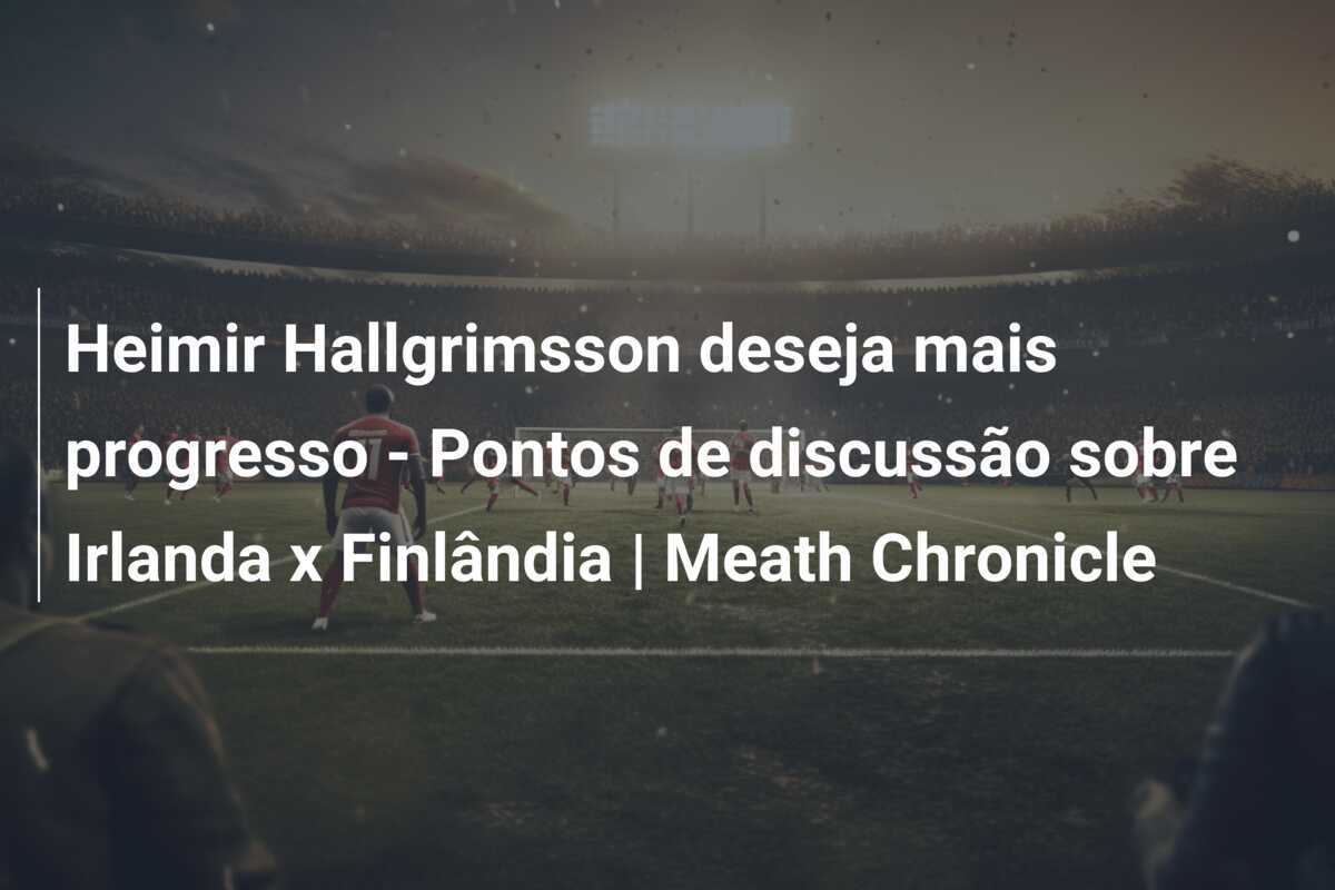 Heimir Hallgrimsson deseja mais progresso - Pontos de discussão sobre Irlanda x Finlândia | Meath Chronicle