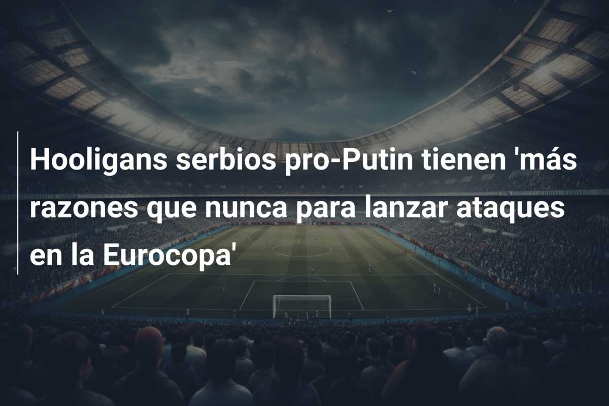 Hooligans serbios pro-Putin tienen ‘más razones que nunca para lanzar ataques en la Eurocopa’