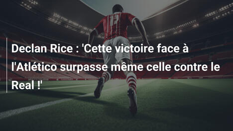 Declan Rice : 'Cette victoire face à l'Atlético surpasse même celle contre le Real !'