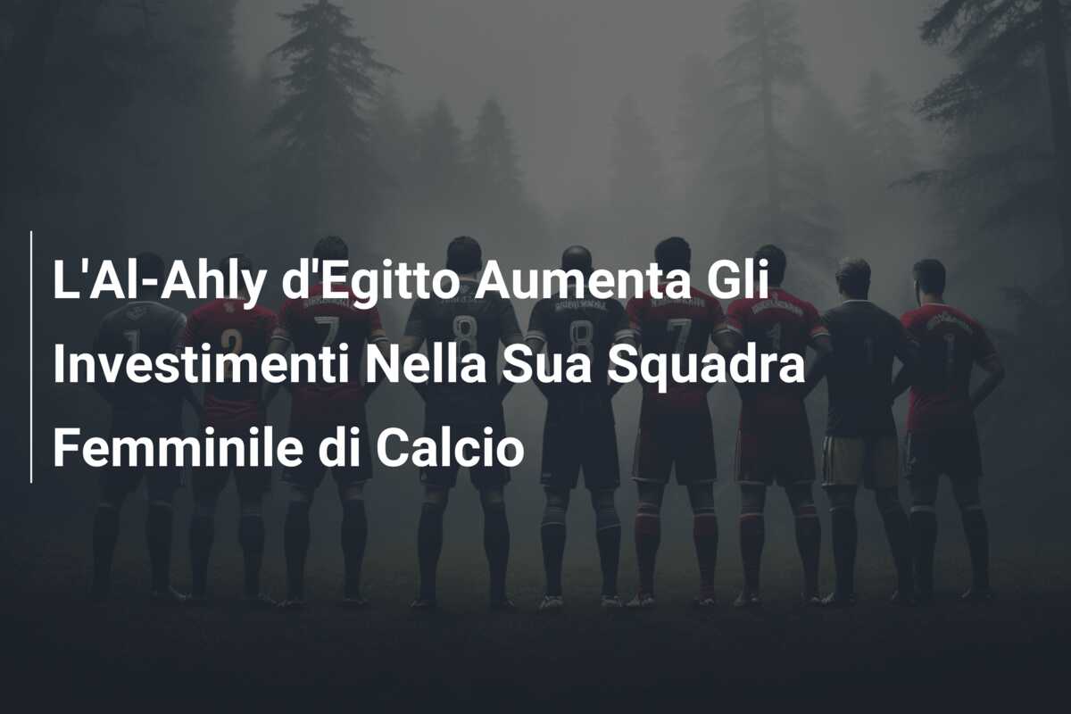 L’Al-Ahly d’Egitto Aumenta Gli Investimenti Nella Sua Squadra Femminile di Calcio