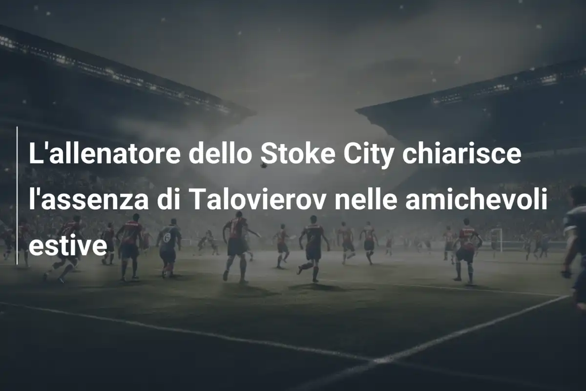 L'allenatore dello Stoke City chiarisce l'assenza di Talovierov nelle amichevoli estive