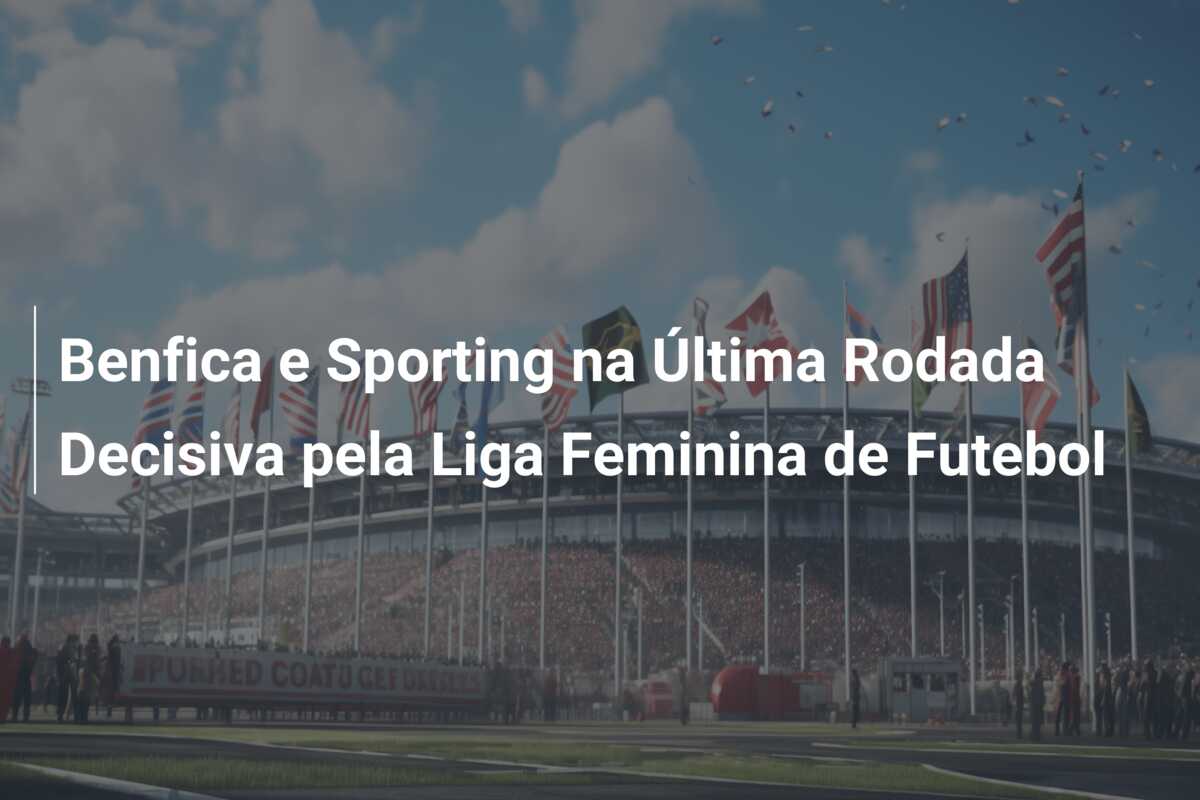 Benfica e Sporting na Última Rodada Decisiva pela Liga Feminina de Futebol