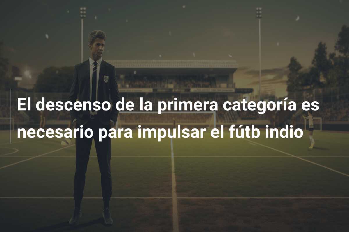 El descenso de la primera categoría es necesario para impulsar el fútb indio